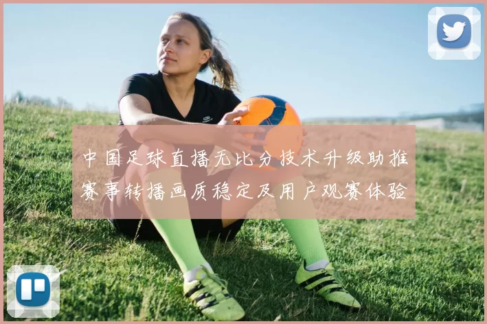 中国足球直播无比分技术升级助推赛事转播画质稳定及用户观赛体验