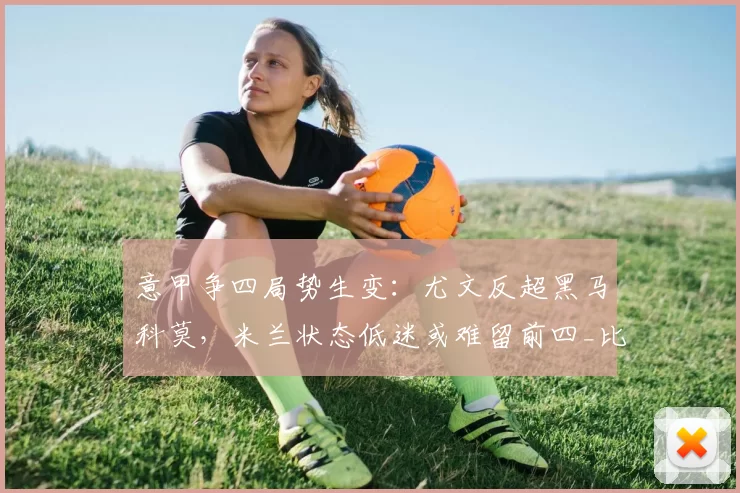 意甲争四局势生变：尤文反超黑马科莫，米兰状态低迷或难留前四_比赛_欧冠_国米