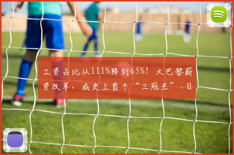 工资占比从111%降到65%！大巴黎薪资改革，成史上首个“三冠王”_日耳曼_超级巨星_欧洲冠军联赛