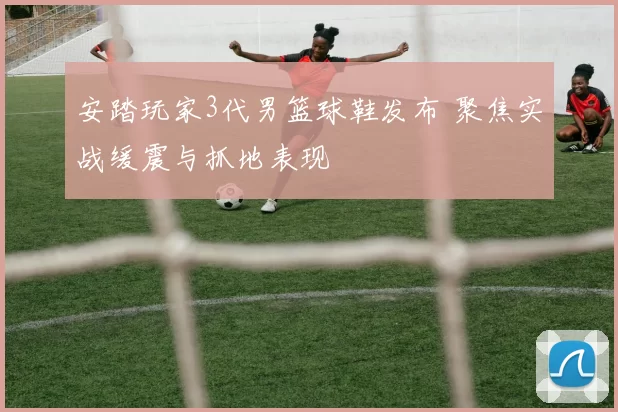 安踏玩家3代男篮球鞋发布 聚焦实战缓震与抓地表现