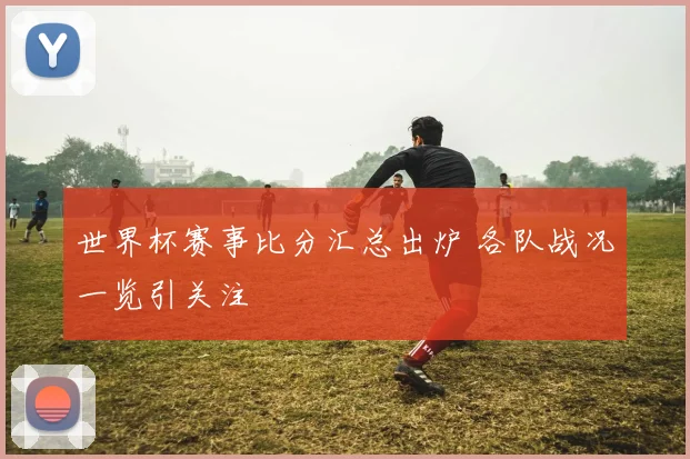 世界杯赛事比分汇总出炉 各队战况一览引关注