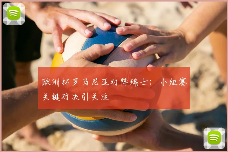欧洲杯罗马尼亚对阵瑞士:小组赛关键对决引关注