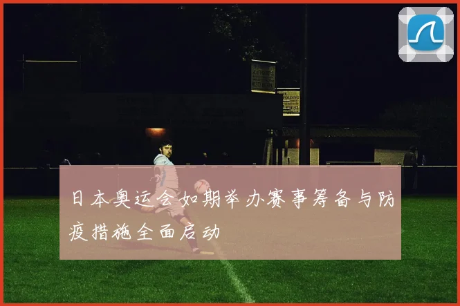 日本奥运会如期举办赛事筹备与防疫措施全面启动