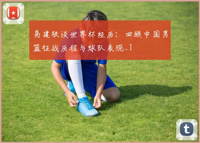 易建联谈世界杯经历:回顾中国男篮征战历程与球队表现_1