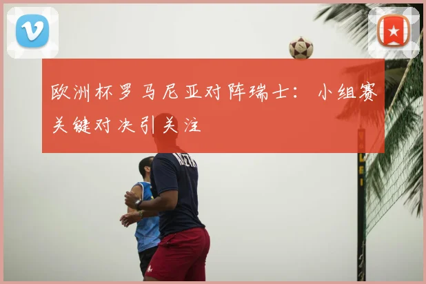 欧洲杯罗马尼亚对阵瑞士:小组赛关键对决引关注
