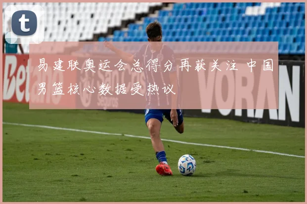 易建联奥运会总得分再获关注 中国男篮核心数据受热议